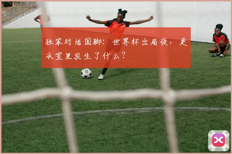 独家对话国脚:世界杯出局夜,更衣室里发生了什么?