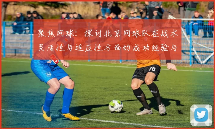 聚焦网球：探讨北京网球队在战术灵活性与适应性方面的成功经验与挑战