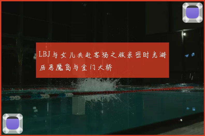 LBJ与女儿共赴客场之旅亲密时光游历恶魔岛与金门大桥