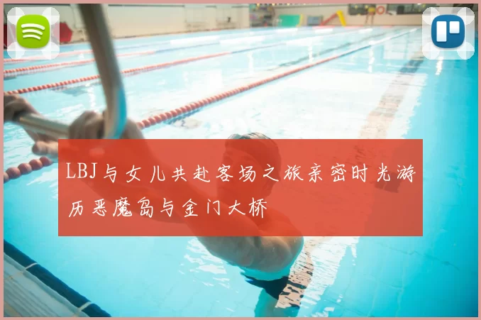 LBJ与女儿共赴客场之旅亲密时光游历恶魔岛与金门大桥