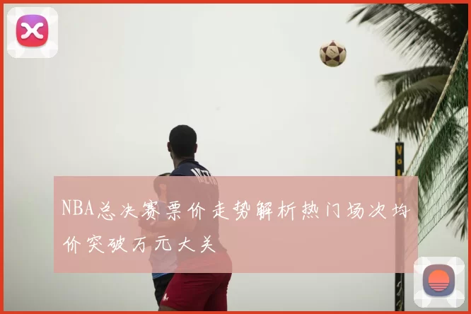 NBA总决赛票价走势解析热门场次均价突破万元大关