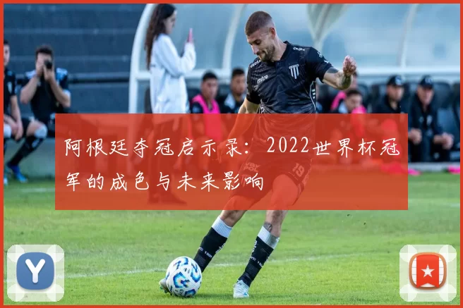 阿根廷夺冠启示录:2022世界杯冠军的成色与未来影响