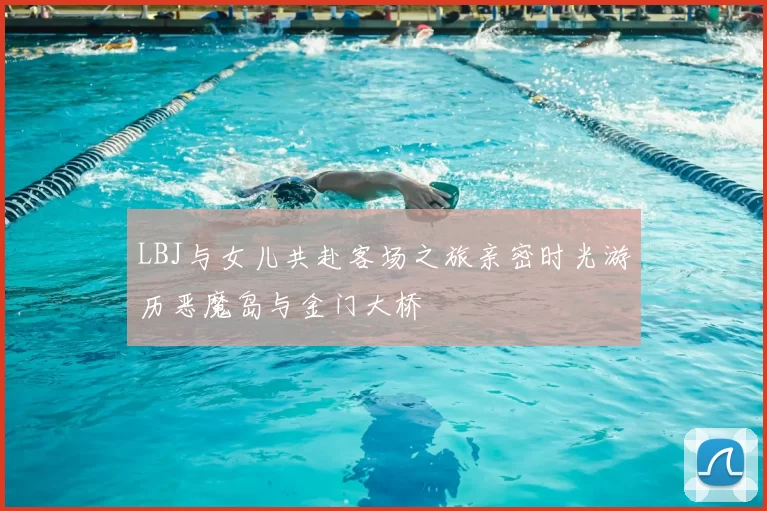 LBJ与女儿共赴客场之旅亲密时光游历恶魔岛与金门大桥