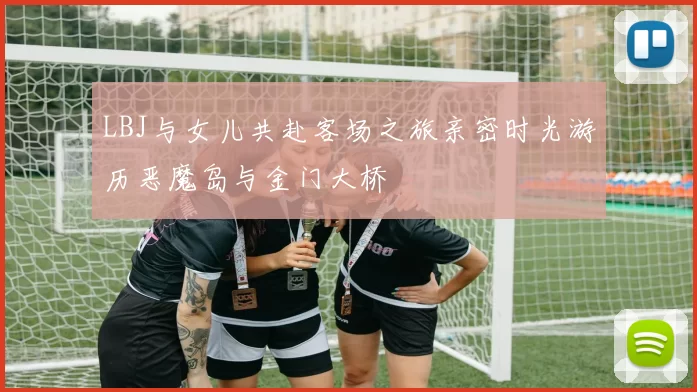 LBJ与女儿共赴客场之旅亲密时光游历恶魔岛与金门大桥