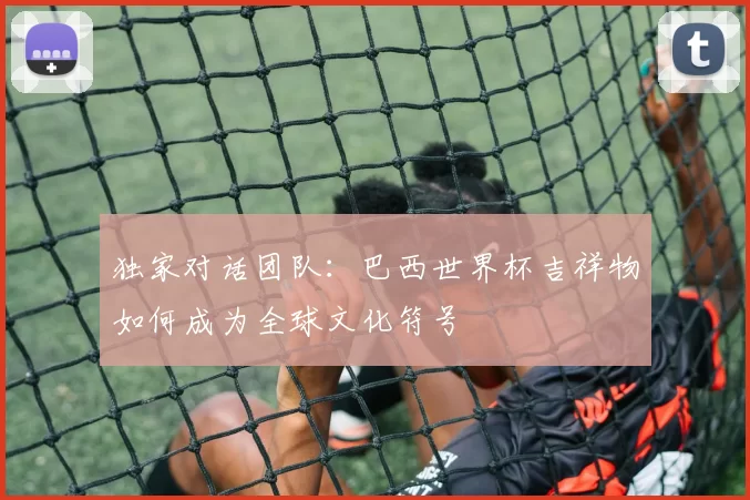 独家对话团队:巴西世界杯吉祥物如何成为全球文化符号