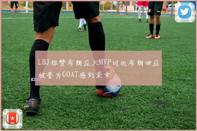 LBJ称赞布朗应入MVP讨论布朗回应被誉为GOAT感到荣幸