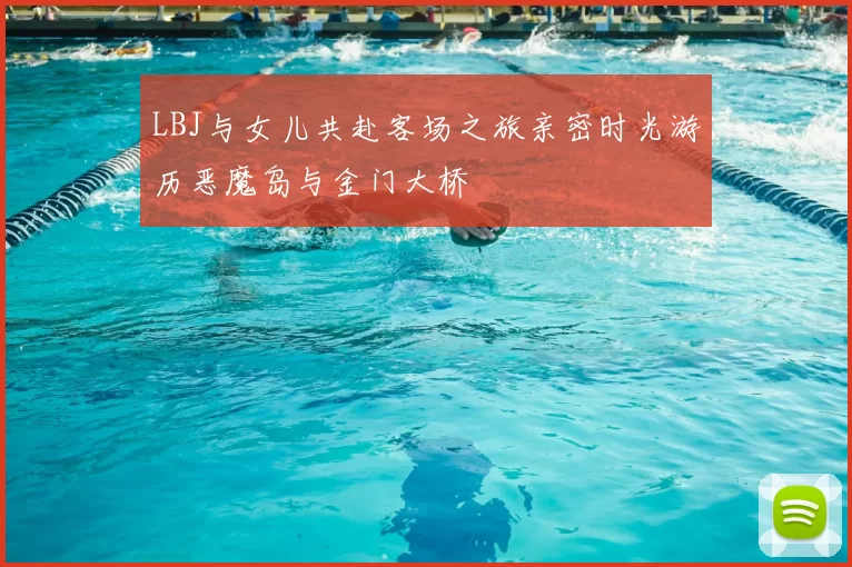 LBJ与女儿共赴客场之旅亲密时光游历恶魔岛与金门大桥