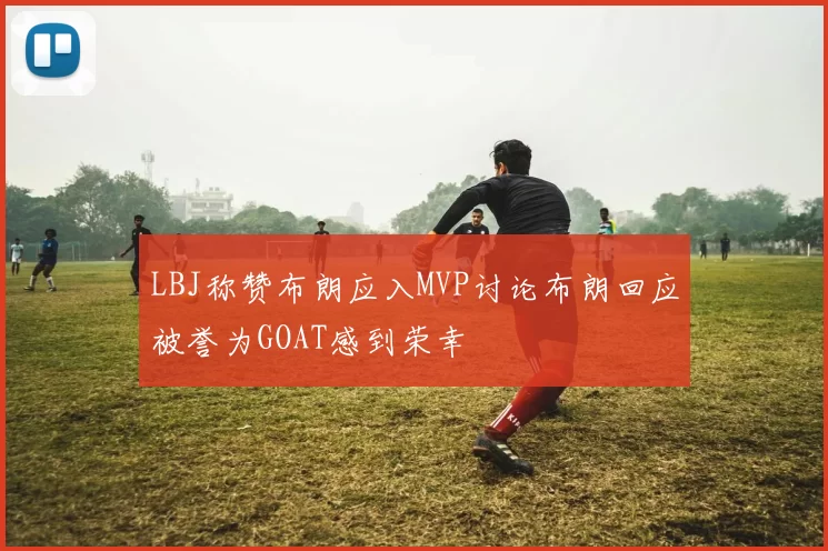 LBJ称赞布朗应入MVP讨论布朗回应被誉为GOAT感到荣幸