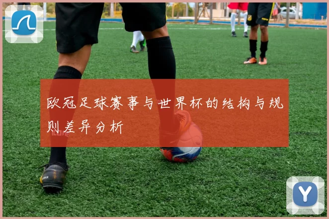 欧冠足球赛事与世界杯的结构与规则差异分析
