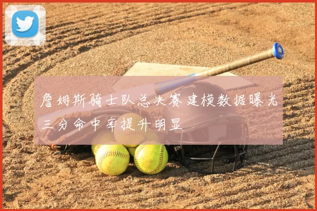 詹姆斯骑士队总决赛建模数据曝光三分命中率提升明显