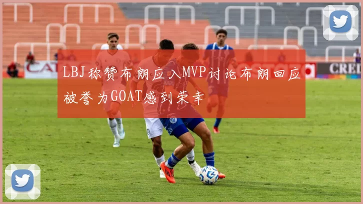 LBJ称赞布朗应入MVP讨论布朗回应被誉为GOAT感到荣幸