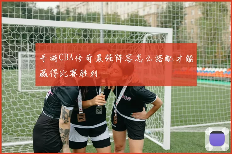 手游CBA传奇最强阵容怎么搭配才能赢得比赛胜利