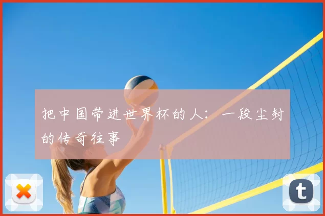 把中国带进世界杯的人：一段尘封的传奇往事