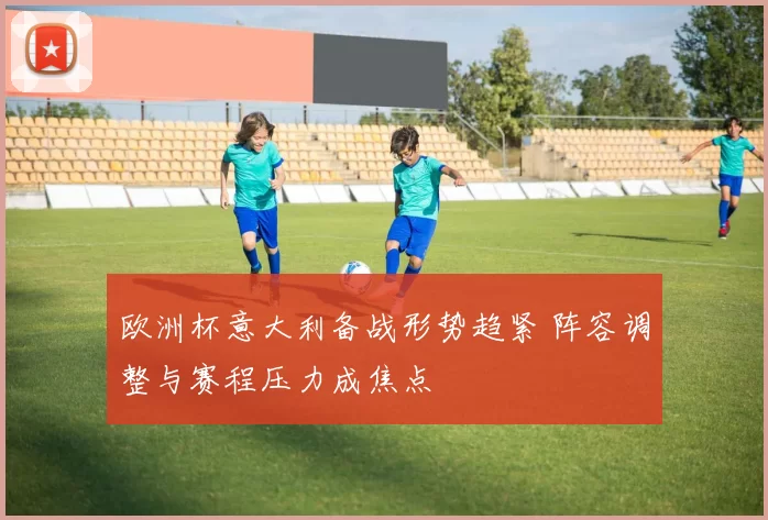 欧洲杯意大利备战形势趋紧 阵容调整与赛程压力成焦点