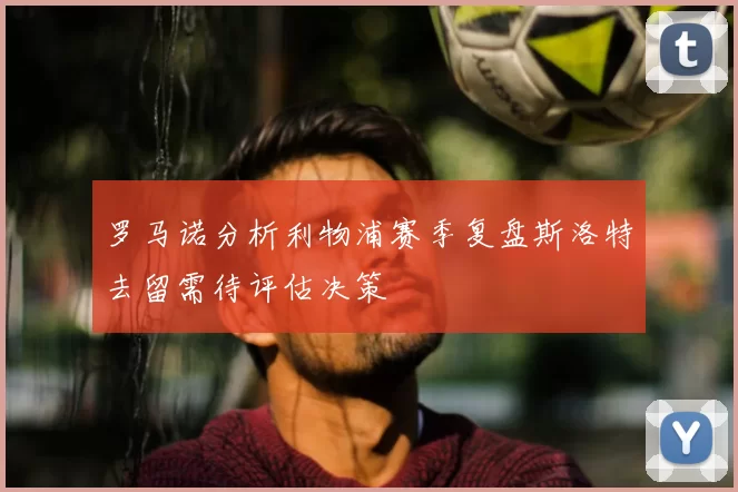 罗马诺分析利物浦赛季复盘斯洛特去留需待评估决策