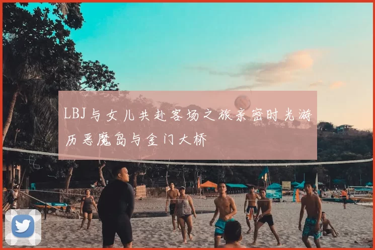 LBJ与女儿共赴客场之旅亲密时光游历恶魔岛与金门大桥