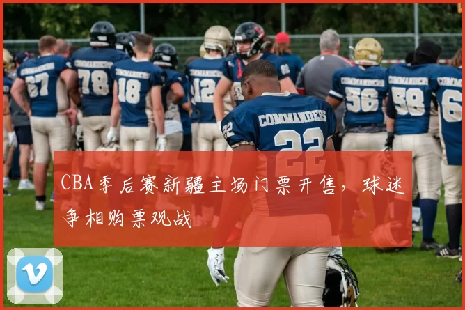 CBA季后赛新疆主场门票开售,球迷争相购票观战