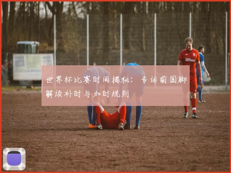 世界杯比赛时间揭秘:专访前国脚解读补时与加时规则