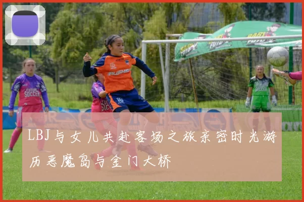 LBJ与女儿共赴客场之旅亲密时光游历恶魔岛与金门大桥