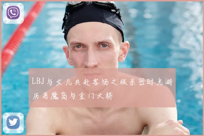 LBJ与女儿共赴客场之旅亲密时光游历恶魔岛与金门大桥