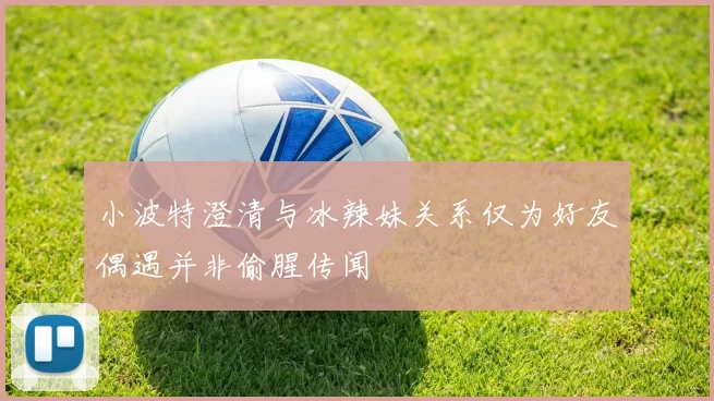 小波特澄清与冰辣妹关系仅为好友偶遇并非偷腥传闻