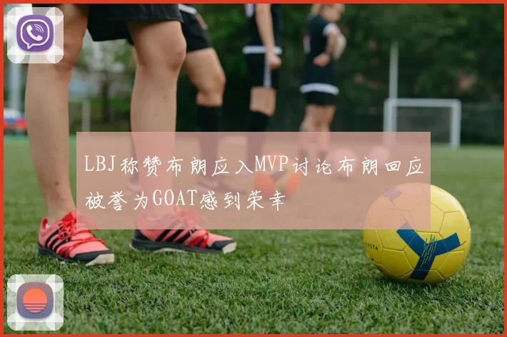 LBJ称赞布朗应入MVP讨论布朗回应被誉为GOAT感到荣幸