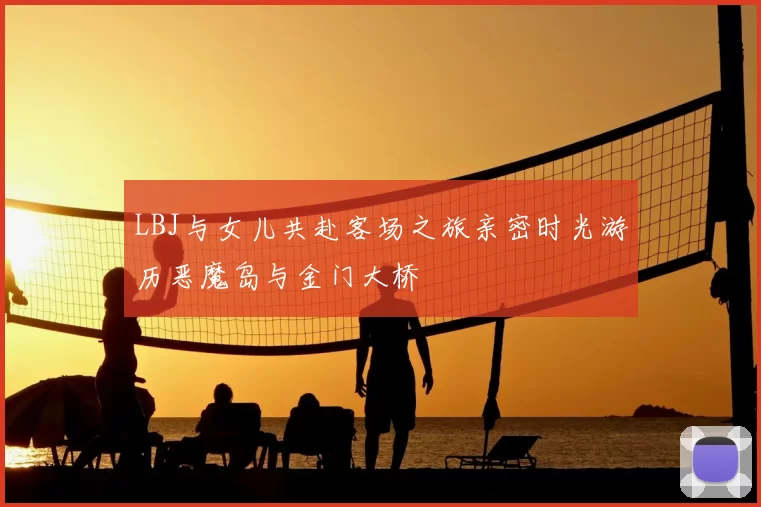 LBJ与女儿共赴客场之旅亲密时光游历恶魔岛与金门大桥