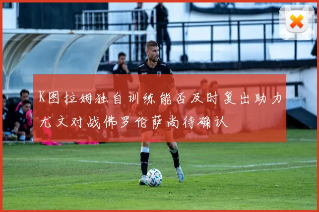 K图拉姆独自训练能否及时复出助力尤文对战佛罗伦萨尚待确认