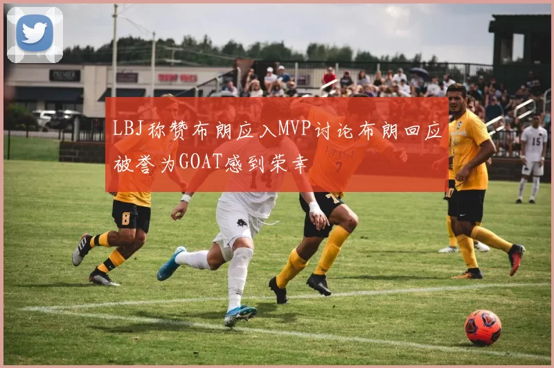 LBJ称赞布朗应入MVP讨论布朗回应被誉为GOAT感到荣幸