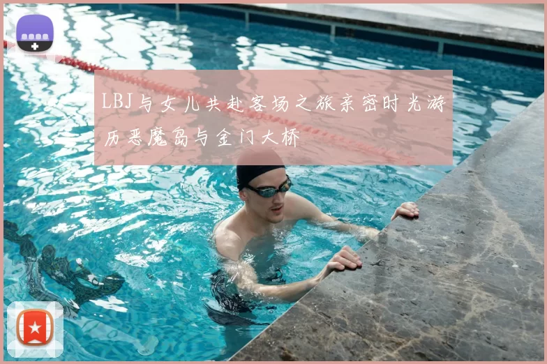LBJ与女儿共赴客场之旅亲密时光游历恶魔岛与金门大桥
