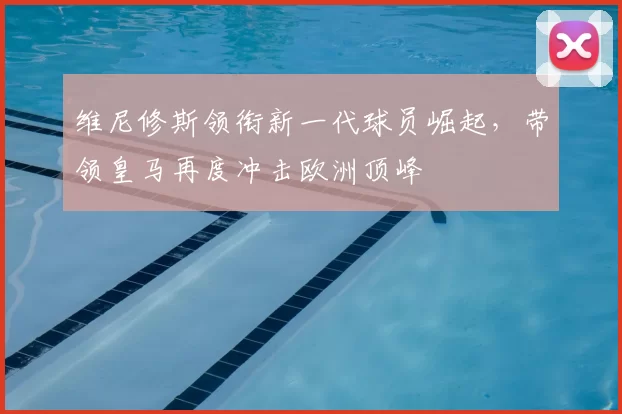 维尼修斯领衔新一代球员崛起，带领皇马再度冲击欧洲顶峰