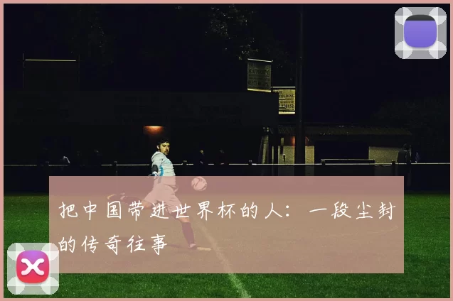 把中国带进世界杯的人:一段尘封的传奇往事