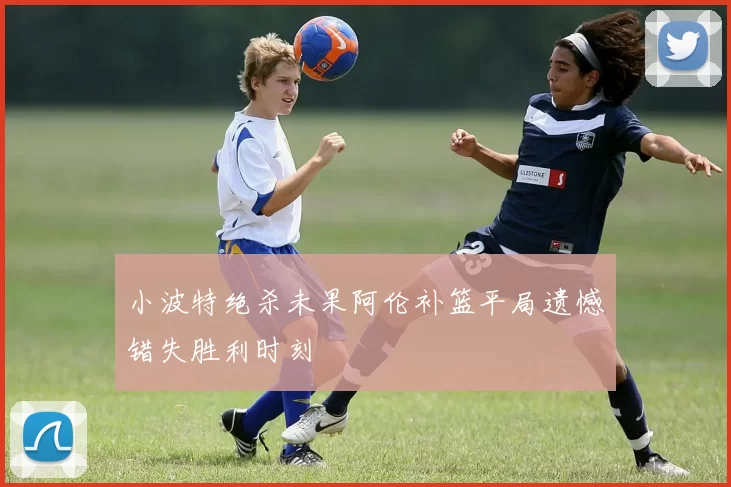 小波特绝杀未果阿伦补篮平局遗憾错失胜利时刻