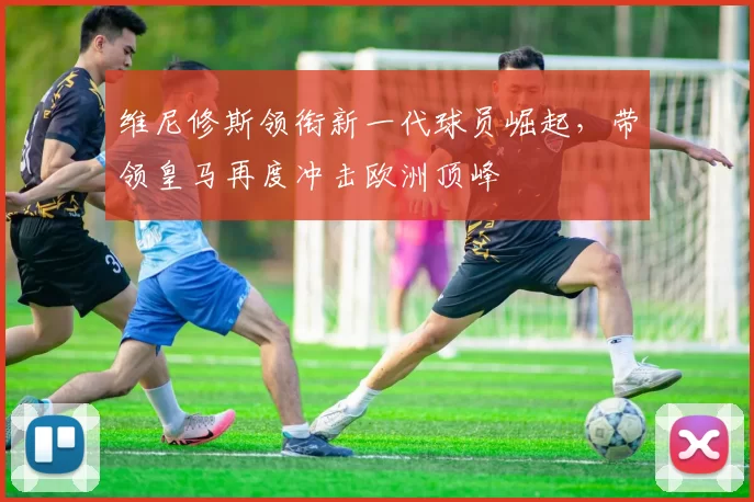 维尼修斯领衔新一代球员崛起，带领皇马再度冲击欧洲顶峰