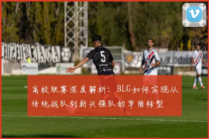 高校联赛深度解析:BLG如何实现从传统战队到新兴强队的华丽转型