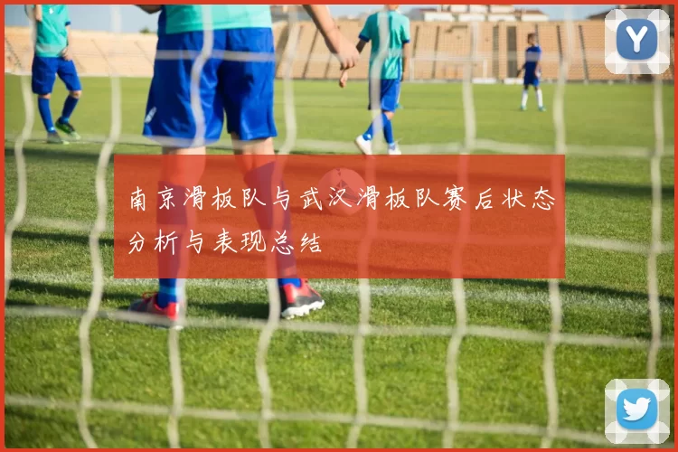 南京滑板队与武汉滑板队赛后状态分析与表现总结