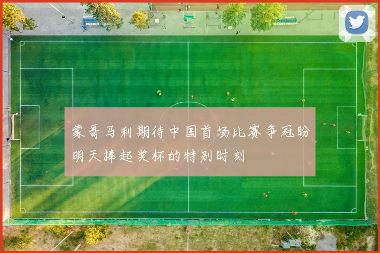 蒙哥马利期待中国首场比赛争冠盼明天捧起奖杯的特别时刻