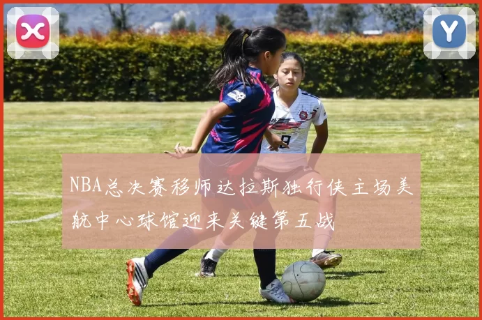 NBA总决赛移师达拉斯独行侠主场美航中心球馆迎来关键第五战