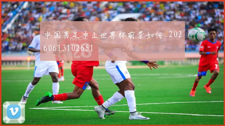中国男足冲击世界杯前景如何_20260613102651