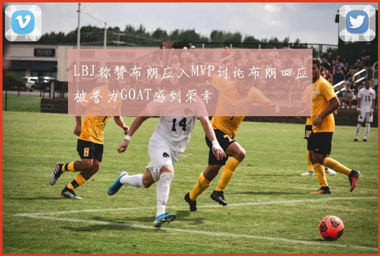 LBJ称赞布朗应入MVP讨论布朗回应被誉为GOAT感到荣幸