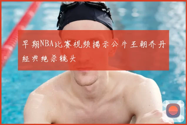早期NBA比赛视频揭示公牛王朝乔丹经典绝杀镜头