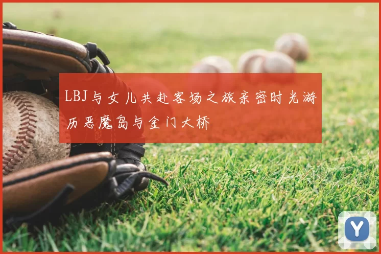 LBJ与女儿共赴客场之旅亲密时光游历恶魔岛与金门大桥