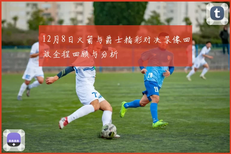 12月8日火箭与爵士精彩对决录像回放全程回顾与分析