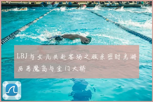 LBJ与女儿共赴客场之旅亲密时光游历恶魔岛与金门大桥