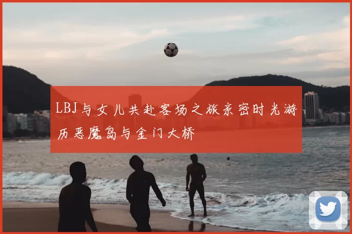 LBJ与女儿共赴客场之旅亲密时光游历恶魔岛与金门大桥