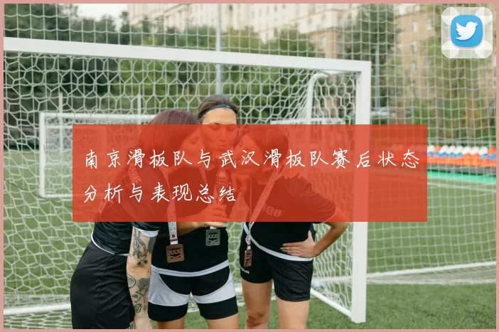 南京滑板队与武汉滑板队赛后状态分析与表现总结