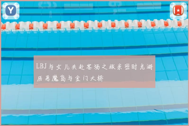 LBJ与女儿共赴客场之旅亲密时光游历恶魔岛与金门大桥