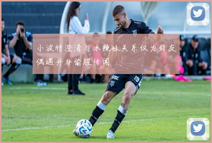 小波特澄清与冰辣妹关系仅为好友偶遇并非偷腥传闻