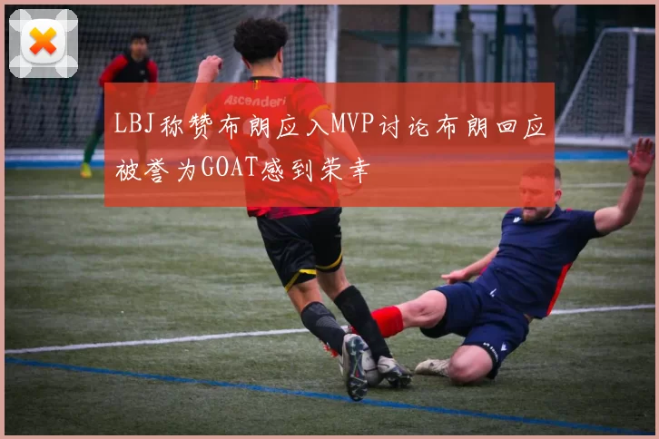 LBJ称赞布朗应入MVP讨论布朗回应被誉为GOAT感到荣幸
