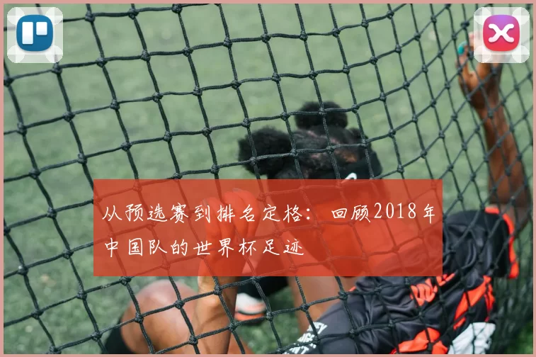 从预选赛到排名定格:回顾2018年中国队的世界杯足迹